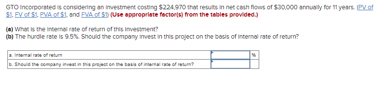 GTO Incorporated is considering an investment costing $224,970 that results in net cash flows of $30,000 annually for 11 years. (PV of
$1. FV of $1, PVA of $1, and FVA of $1) (Use appropriate factor(s) from the tables provided.)
(a) What is the internal rate of return of this Investment?
(b) The hurdle rate is 9.5%. Should the company Invest in this project on the basis of Internal rate of return?
a. Internal rate of return
b. Should the company invest in this project on the basis of internal rate of return?
%6
