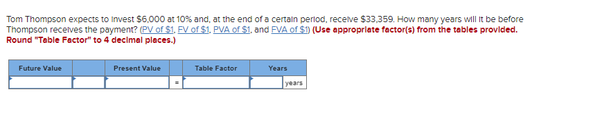 Tom Thompson expects to invest $6,000 at 10% and, at the end of a certain period, receive $33,359. How many years will it be before
Thompson receives the payment? (PV of $1, FV of $1, PVA of $1, and FVA of $1) (Use appropriate factor(s) from the tables provided.
Round "Table Factor" to 4 decimal places.)
Future Value
Present Value
Table Factor
Years
years