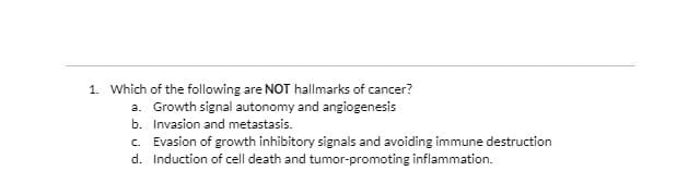 1. Which of the following are NOT hallmarks of cancer?
a. Growth signal autonomy and angiogenesis
b. Invasion and metastasis.
c. Evasion of growth inhibitory signals and avoiding immune destruction
d. Induction of cell death and tumor-promoting inflammation.