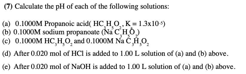 (7) Calculate the pH of each of the following solutions:
(a) 0.1000M Propanoic acid( HC H O,,K=1.3x105)
(b) 0.1000M sodium propanoate (Na C HỎ)
(c) 0.1000M HC₂H₂O, and 0.1000M Nа С¸¸0₂
3 5
52
(d) After 0.020 mol of HCl is added to 1.00 L solution of (a) and (b) above.
(e) After 0.020 mol of NaOH is added to 1.00 L solution of (a) and (b) above.