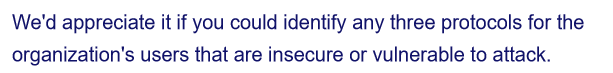 We'd appreciate it if you could identify any three protocols for the
organization's users that are insecure or vulnerable to attack.