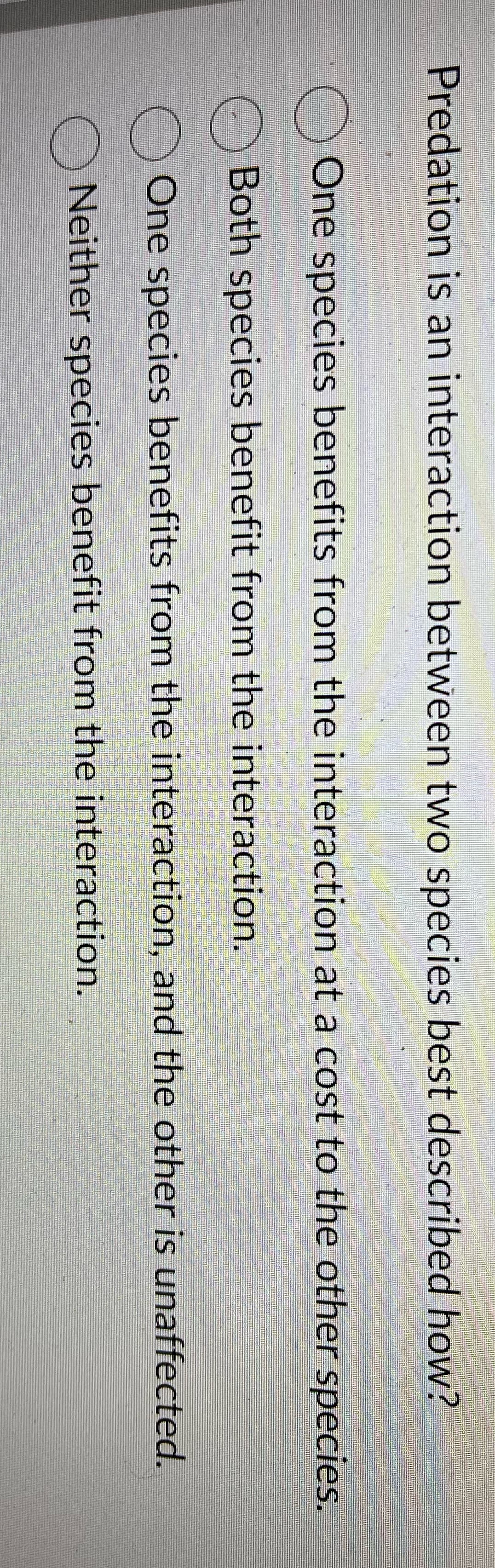 Predation is an interaction between two species best described how?
One species benefits from the interaction at a cost to the other species.
Both species benefit from the interaction.
One species benefits from the interaction, and the other is unaffected.
Neither species benefit from the interaction.