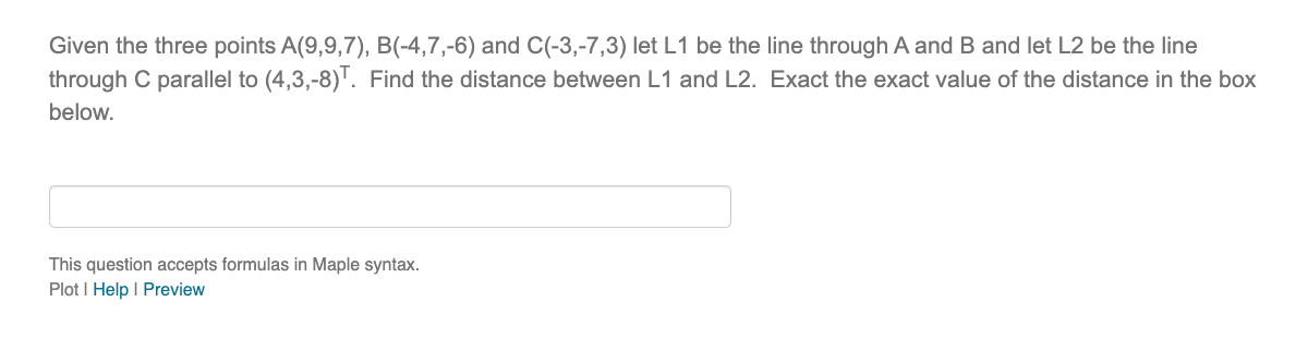 Given the three points A(9,9,7), B(-4,7,-6) and C(-3,-7,3) let L1 be the line through A and B and let L2 be the line
through C parallel to (4,3,-8)T. Find the distance between L1 and L2. Exact the exact value of the distance in the box
below.
This question accepts formulas in Maple syntax.
Plot | Help | Preview