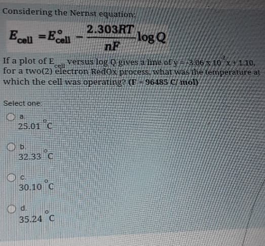 Considering the Nernst equation:
2.303RT
Ecell = Ecell
log Q
nF
If a plot of E
versus log Q gives a line of y=-3.06 x 10 x +1.10,
for a two(2) electron Redox process, what was the temperature at
which the cell was operating? (F = 96485 C/mol)
Select one:
a
25.01 C
b.
32.33 C
30.10 C
d.
35.24 C
cell