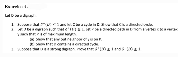 Exercise 4.
Let D be a digraph.
1. Suppose that 8+ (D) ≤ 1 and let C be a cycle in D. Show that C is a directed cycle.
2.
Let D be a digraph such that 8* (D) ≥ 1. Let P be a directed path in D from a vertex x to a vertex
y such that P is of maximum length.
(a) Show that any out neighbor of y is on P.
(b) Show that D contains a directed cycle.
3. Suppose that D is a strong digraph. Prove that 8+ (D) ≥ 1 and 8¯(D) ≥ 1.