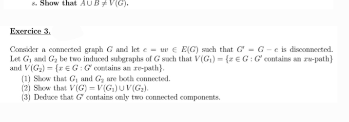 s. Show that AUB‡V(G)
Exercice 3.
Consider a connected graph G and let e = uv € E(G) such that G' = G-e is disconnected.
Let G₁ and G₂ be two induced subgraphs of G such that V(G₁) = {x € G: G' contains an ru-path}
and V(G₂) = {x € G: G' contains an ru-path}.
(1) Show that G₁ and G₂ are both connected.
(2) Show that V(G) = V(G₁) UV(G₂).
(3) Deduce that G' contains only two connected components.