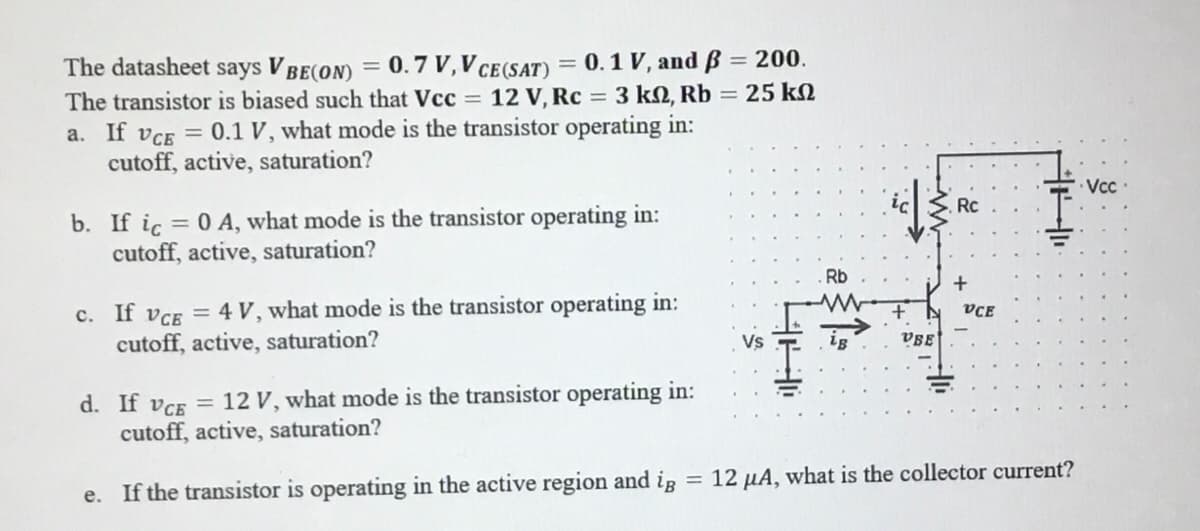 The datasheet says VBE(ON) = 0.7 V, V CE (SAT) = 0.1 V, and ß = 200.
The transistor is biased such that Vcc= 12 V, Rc = 3 kn, Rb = 25 ΚΩ
a. If VCE = 0.1 V, what mode is the transistor operating in:
cutoff, active, saturation?
b. If ic = 0 A, what mode is the transistor operating in:
cutoff, active, saturation?
c. If VCE = 4 V, what mode is the transistor operating in:
cutoff, active, saturation?
d. If VCE = 12 V, what mode is the transistor operating in:
cutoff, active, saturation?
e. If the transistor is operating in the active region and ig
=
HH
Rb
VBE
Rc
+
VCE
12 μA, what is the collector current?
Vcc