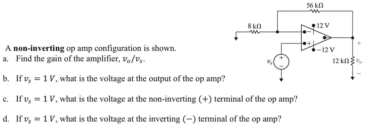 A non-inverting op amp configuration is shown.
a. Find the gain of the amplifier, vo/vs.
b. If vs =
c. If v,
d.
If v,
S
1 V, what is the voltage at the output of the op amp?
8 ΚΩ
Vs
+
1 V, what is the voltage at the non-inverting (+) terminal of the op amp?
1 V, what is the voltage at the inverting (—) terminal of the op amp?
56 ΚΩ
ww
+
12 V
-12 V
+
12 kΩ Συ.