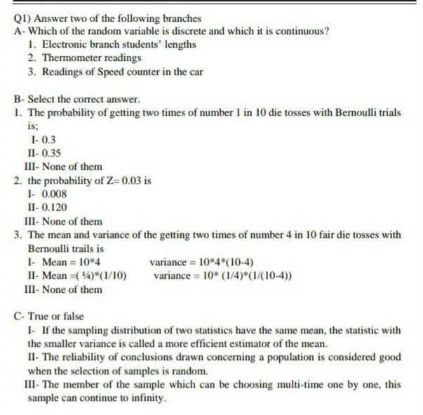 Q1) Answer two of the following branches
A- Which of the random variable is discrete and which it is continuous?
1. Electronic branch students' lengths
2. Thermometer readings
3. Readings of Speed counter in the car
B- Select the correct answer.
1. The probability of getting two times of number 1 in 10 die tosses with Bernoulli trials
is;
1- 0.3
II- 0.35
III- None of them
2. the probability of Z= 0.03 is
1- 0.008
II-0.120
III- None of them
3. The mean and variance of the getting two times of number 4 in 10 fair die tosses with
Bernoulli trails is
I- Mean = 10*4
II- Mean (4)*(1/10)
III- None of them
C- True or false
variance
10*4*(10-4)
variance = 10* (1/4)*(1/(10-4))
I- If the sampling distribution of two statistics have the same mean, the statistic with
the smaller variance is called a more efficient estimator of the mean.
II- The reliability of conclusions drawn concerning a population is considered good
when the selection of samples is random.
III- The member of the sample which can be choosing multi-time one by one, this
sample can continue to infinity.