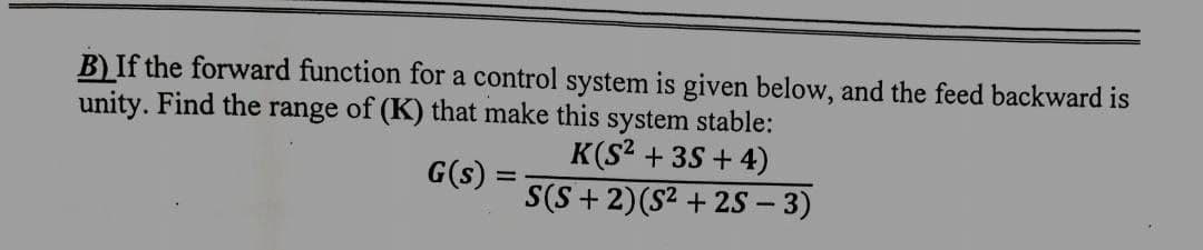 B) If the forward function for a control system is given below, and the feed backward is
unity. Find the range of (K) that make this system stable:
G(s)
=
K(S² + 3S+4)
S(S+2)(S²+2S - 3)