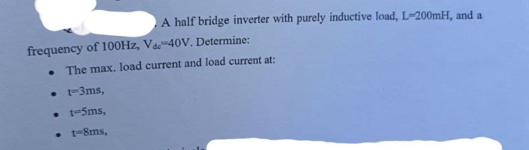 A half bridge inverter with purely inductive load, L-200mH, and a
frequency of 100Hz, Vdc-40V. Determine:
•
The max. load current and load current at:
•
t=3ms,
• 1-5ms,
t=8ms,