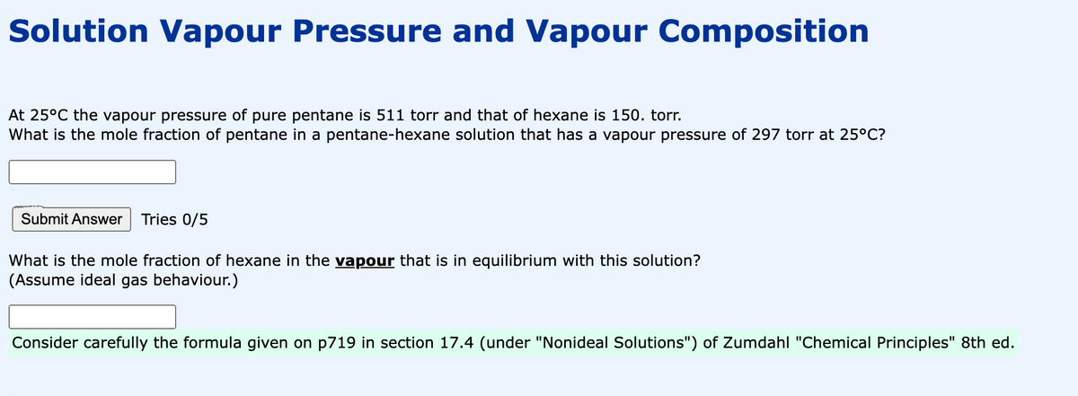 Solution Vapour Pressure and Vapour Composition
At 25°C the vapour pressure of pure pentane is 511 torr and that of hexane is 150. torr.
What is the mole fraction of pentane in a pentane-hexane solution that has a vapour pressure of 297 torr at 25°C?
Submit Answer Tries 0/5
What is the mole fraction of hexane in the vapour that is in equilibrium with this solution?
(Assume ideal gas behaviour.)
Consider carefully the formula given on p719 in section 17.4 (under "Nonideal Solutions") of Zumdahl "Chemical Principles" 8th ed.