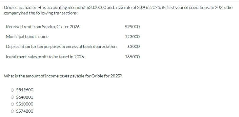 Oriole, Inc. had pre-tax accounting income of $3000000 and a tax rate of 20% in 2025, its first year of operations. In 2025, the
company had the following transactions:
Received rent from Sandra, Co. for 2026
$99000
Municipal bond income
123000
Depreciation for tax purposes in excess of book depreciation
63000
Installment sales profit to be taxed in 2026
165000
What is the amount of income taxes payable for Oriole for 2025?
O $549600
$640800
$510000
O $574200