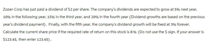 Zozan Corp has just paid a dividend of $2 per share. The company's dividends are expected to grow at 5% next year,
10% in the following year, 15% in the third year, and 20% in the fourth year (Dividend growths are based on the previous
year's dividend payment). Finally, with the fifth year, the company's dividend growth will be fixed at 3% forever.
Calculate the current share price if the required rate of return on this stock is 8% (Do not use the $ sign. If your answer is
$123.45, then enter 123.45).