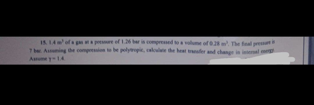 15. 1.4 m' of a gas at a pressure of 1.26 bar is compressed to a volume of 0.28 m³. The final
is
7 bar. Assuming the compression to be polytropic, calculate the heat transfer and change in internal energy.
Assume y- 1.4.
pressure
