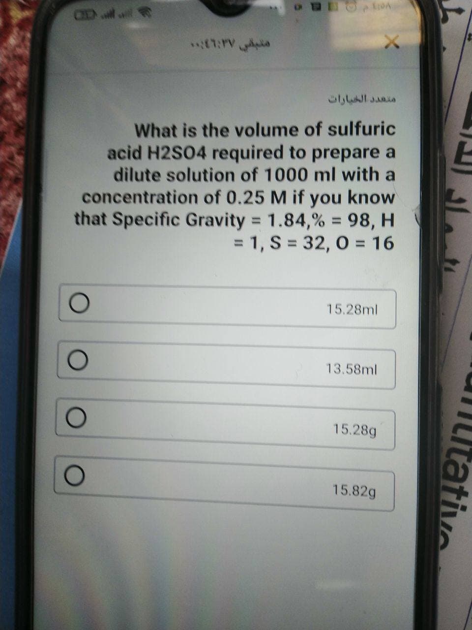 CH
What is the volume of sulfuric
acid H2S04 required to prepare a
dilute solution of 1000 ml with a
concentration of 0.25 M if you know
that Specific Gravity = 1.84,% = 98, H
= 1, S = 32, 0 = 16
%3D
%3D
15.28ml
13.58ml
15.28g
15.82g
Itative
