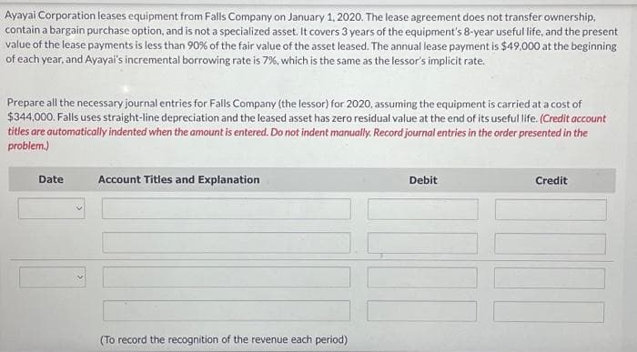 Ayayai Corporation leases equipment from Falls Company on January 1, 2020. The lease agreement does not transfer ownership,
contain a bargain purchase option, and is not a specialized asset. It covers 3 years of the equipment's 8-year useful life, and the present
value of the lease payments is less than 90% of the fair value of the asset leased. The annual lease payment is $49,000 at the beginning
of each year, and Ayayai's incremental borrowing rate is 7%, which is the same as the lessor's implicit rate.
Prepare all the necessary journal entries for Falls Company (the lessor) for 2020, assuming the equipment is carried at a cost of
$344,000. Falls uses straight-line depreciation and the leased asset has zero residual value at the end of its useful life. (Credit account
titles are automatically indented when the amount is entered. Do not indent manually. Record journal entries in the order presented in the
problem.)
Date
Account Titles and Explanation
(To record the recognition of the revenue each period)
Debit
Credit