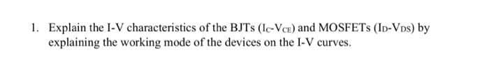 1. Explain the I-V characteristics of the BJTS (IC-VCE) and MOSFETS (ID-VDs) by
explaining the working mode of the devices on the I-V curves.