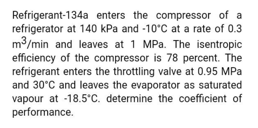 Refrigerant-134a enters the compressor of a
refrigerator at 140 kPa and -10°C at a rate of 0.3
m3/min and leaves at 1 MPa. The isentropic
efficiency of the compressor is 78 percent. The
refrigerant enters the throttling valve at 0.95 MPa
and 30°C and leaves the evaporator as saturated
vapour at -18.5°C. determine the coefficient of
performance.

