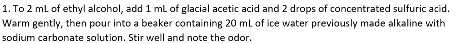 1. To 2 ml of ethyl alcohol, add 1 ml of glacial acetic acid and 2 drops of concentrated sulfuric acid.
Warm gently, then pour into a beaker containing 20 mL of ice water previously made alkaline with
sodium carbonate solution. Stir well and note the odor.
