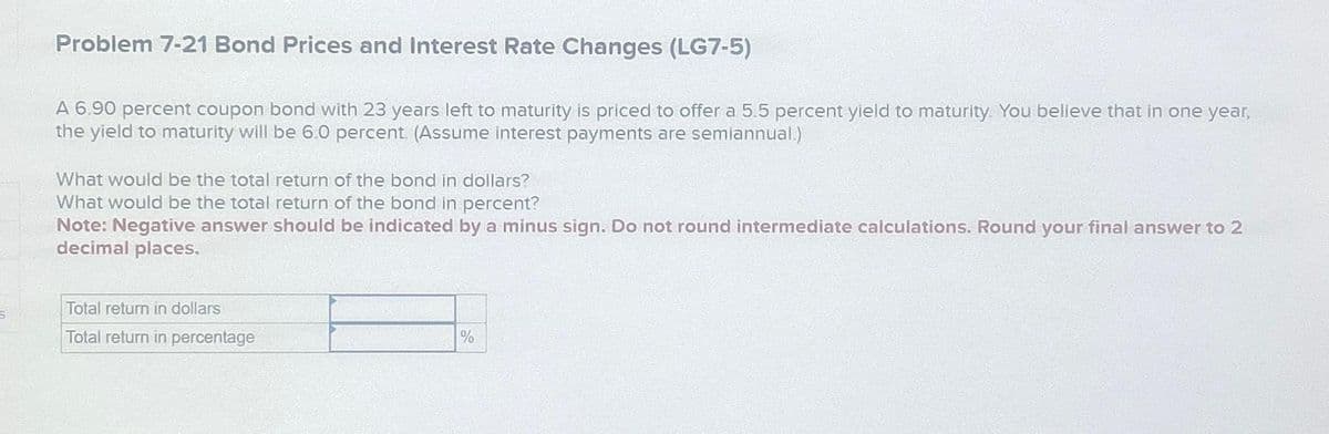 Problem 7-21 Bond Prices and Interest Rate Changes (LG7-5)
A 6.90 percent coupon bond with 23 years left to maturity is priced to offer a 5.5 percent yield to maturity. You believe that in one year,
the yield to maturity will be 6.0 percent. (Assume interest payments are semiannual)
What would be the total return of the bond in dollars?
What would be the total return of the bond in percent?
Note: Negative answer should be indicated by a minus sign. Do not round intermediate calculations. Round your final answer to 2
decimal places.
Total return in dollars
Total return in percentage
%