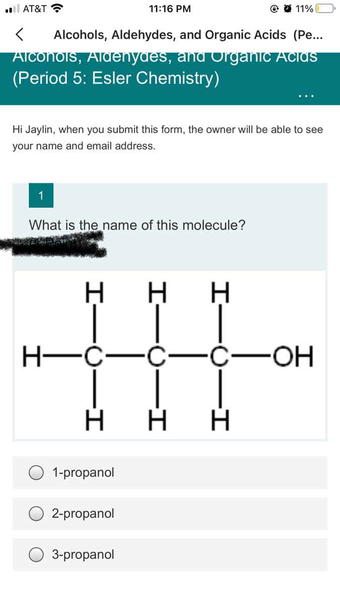 ll AT&T ?
11:16 PM
11%
Alcohols, Aldehydes, and Organic Acids (Pe...
ATCONOIS, AldEnydEs, and Organic AciAS
(Period 5: Esler Chemistry)
Hi Jaylin, when you submit this form, the owner will be able to see
your name and email address.
1
What is the name of this molecule?
H-C-
—С—с—оН
1-propanol
2-propanol
3-propanol
I-0–I
I-U-I
