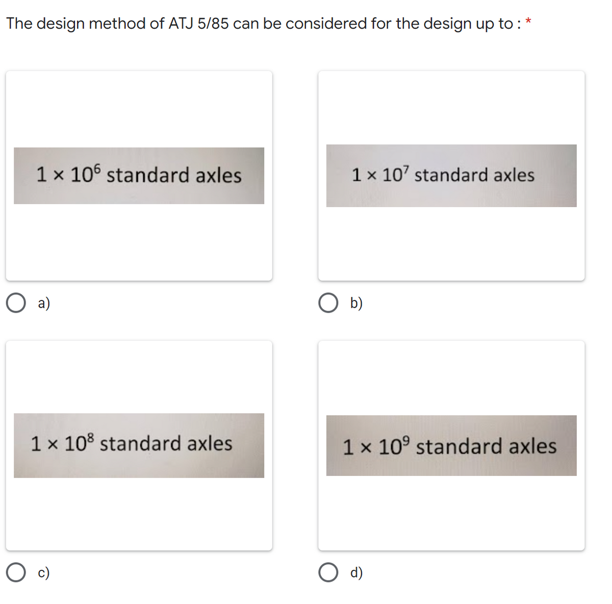 The design method of ATJ 5/85 can be considered for the design up to:
1 x 106 standard axles
1 x 107 standard axles
1 x 108 standard axles
1 x 10⁹ standard axles
O a)
O b)