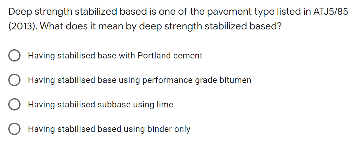 Deep strength stabilized based is one of the pavement type listed in ATJ5/85
(2013). What does it mean by deep strength stabilized based?
O Having stabilised base with Portland cement
Having stabilised base using performance grade bitumen
Having stabilised subbase using lime
O Having stabilised based using binder only