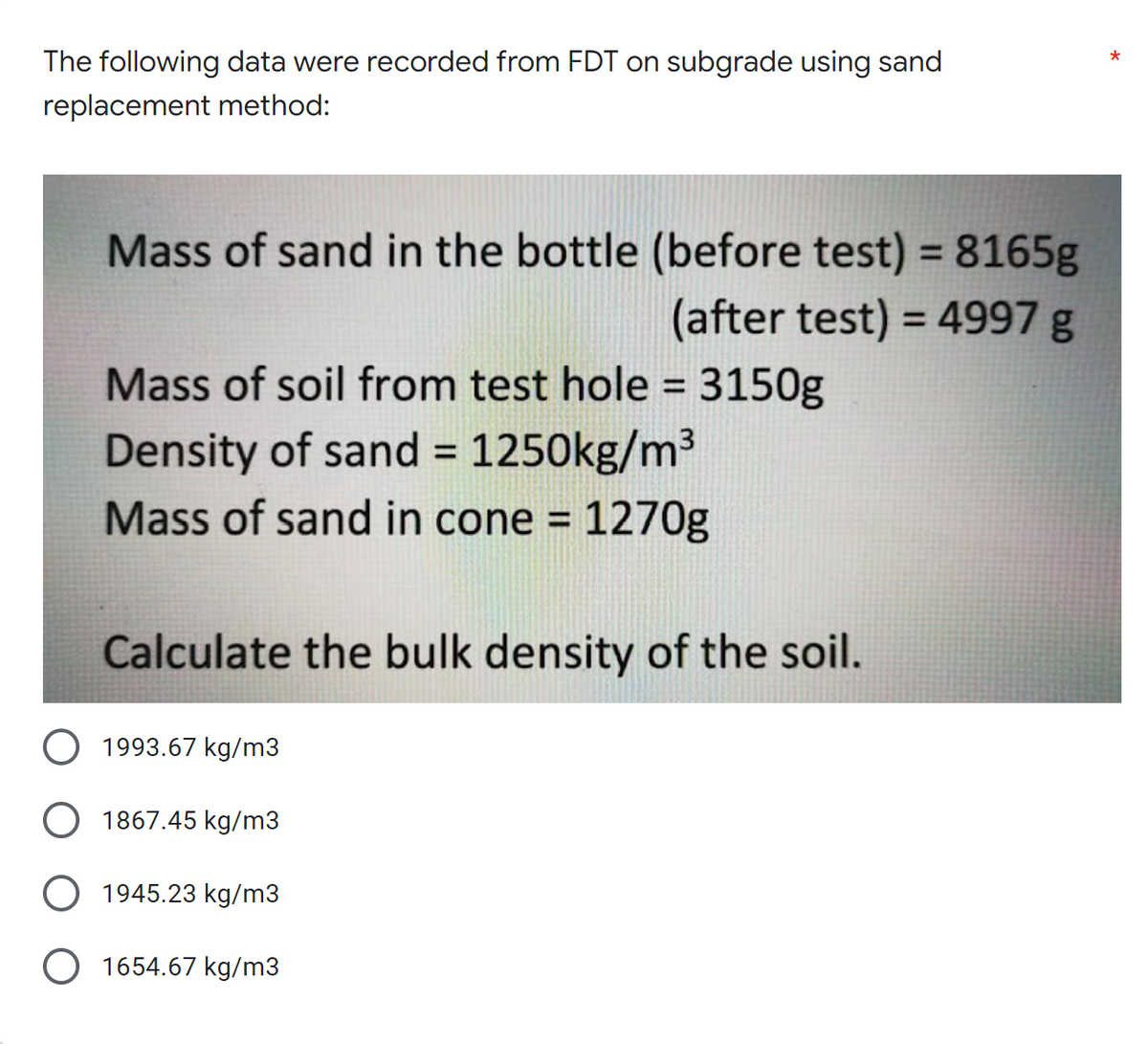 *
The following data were recorded from FDT on subgrade using sand
replacement method:
Mass of sand in the bottle (before test) = 8165g
(after test) = 4997 g
Mass of soil from test hole = 3150g
Density of sand = 1250kg/m³
Mass of sand in cone = 1270g
Calculate the bulk density of the soil.
O 1993.67 kg/m3
1867.45 kg/m3
1945.23 kg/m3
1654.67 kg/m3