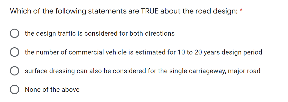 *
Which of the following statements are TRUE about the road design;
the design traffic is considered for both directions
the number of commercial vehicle is estimated for 10 to 20 years design period
surface dressing can also be considered for the single carriageway, major road
None of the above