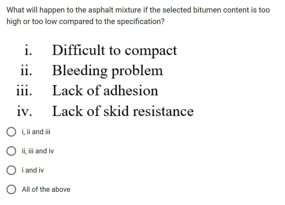 What will happen to the asphalt mixture if the selected bitumen content is too
high or too low compared to the specification?
i.
ii.
iii.
iv.
i, ii and iii
Difficult to compact
Bleeding problem
Lack of adhesion
Lack of skid resistance
ii, iii and iv
i and iv
All of the above