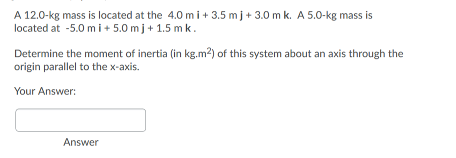 A 12.0-kg mass is located at the 4.0 mi + 3.5 m j + 3.0 m k. A 5.0-kg mass is
located at -5.0 mi + 5.0 m j + 1.5 m k.
Determine the moment of inertia (in kg.m²) of this system about an axis through the
origin parallel to the x-axis.
Your Answer:
Answer
