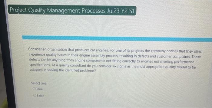 Project Quality Management Processes Jul23 Y2 S1
Consider an organisation that produces car engines. For one of its projects the company notices that they often
experience quality issues in their engine assembly process, resulting in defects and customer complaints. These
defects can be anything from engine components not fitting correctly to engines not meeting performance
specifications. As a quality consultant do you consider six sigma as the most appropriate quality model to be
adopted in solving the identified problems?
Select one:
True
False