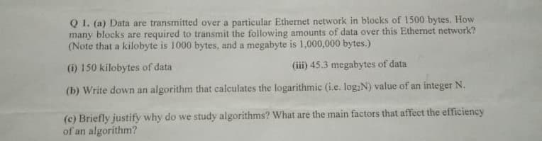 Q 1. (a) Data are transmitted over a particular Ethernet network in blocks of 1500 bytes, How
many blocks are required to transmit the following amounts of data over this Ethernet network?
(Note that a kilobyte is 1000 bytes, and a megabyte is 1,000,000 bytes.)
(i) 150 kilobytes of data
(iii) 45.3 megabytes of data
(b) Write down an algorithm that calculates the logarithmic (i.e. log:N) value of an integer N.
(c) Briefly justify why do we study algorithms? What are the main factors that affect the efficiency
of an algorithm?
