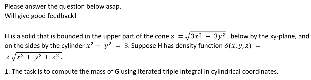 Please answer the question below asap.
Will give good feedback!
H is a solid that is bounded in the upper part of the cone z =
3x2 + 3y2 , below by the xy-plane, and
on the sides by the cylinder x2 + y²
3. Suppose H has density function 8 (x, y, z)
z Vx2 + y2 + z² .
1. The task is to compute the mass of G using iterated triple integral in cylindrical coordinates.
