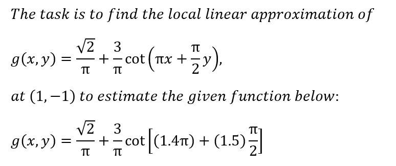 The task is to find the local linear approximation of
V2 3
g(x, y)
+- cot ( Tx +
-y
TT
2
at (1, –1) to estimate the given function below:
V2 3
9(4,9) = +cot (1.4m) + (1.5)
g(x,y) =

