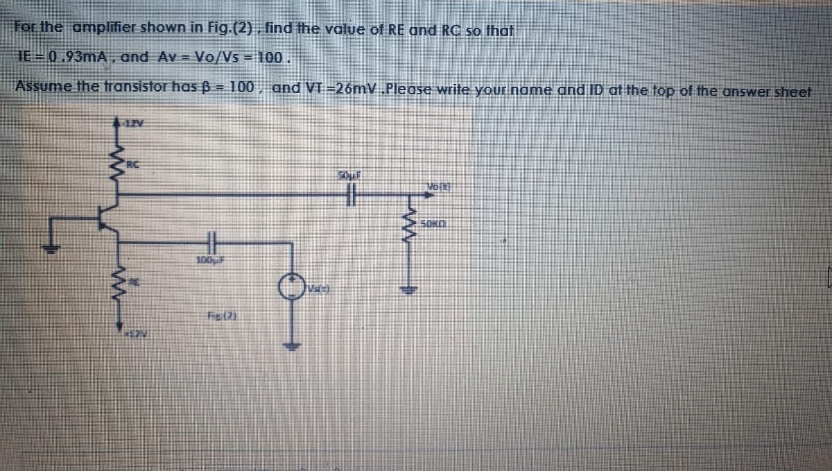 For the amplifier shown in Fig.(2), find the value of RE and RC so that
IE = 0.93mA , and Av = Vo/Vs = 100.
Assume the transistor has B = 100, and VT =26mV .Please write your name and ID at the top of the answer sheet
RC
Volt
100F
Valr)
Fie(2)
