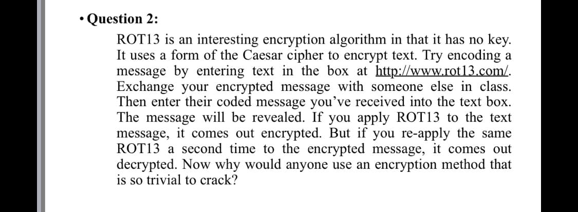 • Question 2:
ROT13 is an interesting encryption algorithm in that it has no key.
It uses a form of the Caesar cipher to encrypt text. Try encoding a
message by entering text in the box at http://www.rot13.com/.
Exchange your encrypted message with someone else in class.
Then enter their coded message you've received into the text box.
The message will be revealed. If you apply ROT13 to the text
message, it comes out encrypted. But if you re-apply the same
ROT13 a second time to the encrypted message, it comes out
decrypted. Now why would anyone use an encryption method that
is so trivial to crack?
