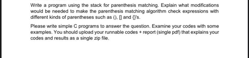 Write a program using the stack for parenthesis matching. Explain what modifications
would be needed to make the parenthesis matching algorithm check expressions with
different kinds of parentheses such as (), ] and (}'s.
Please write simple C programs to answer the question. Examine your codes with some
examples. You should upload your runnable codes + report (single pdf) that explains your
codes and results as a single zip file.
