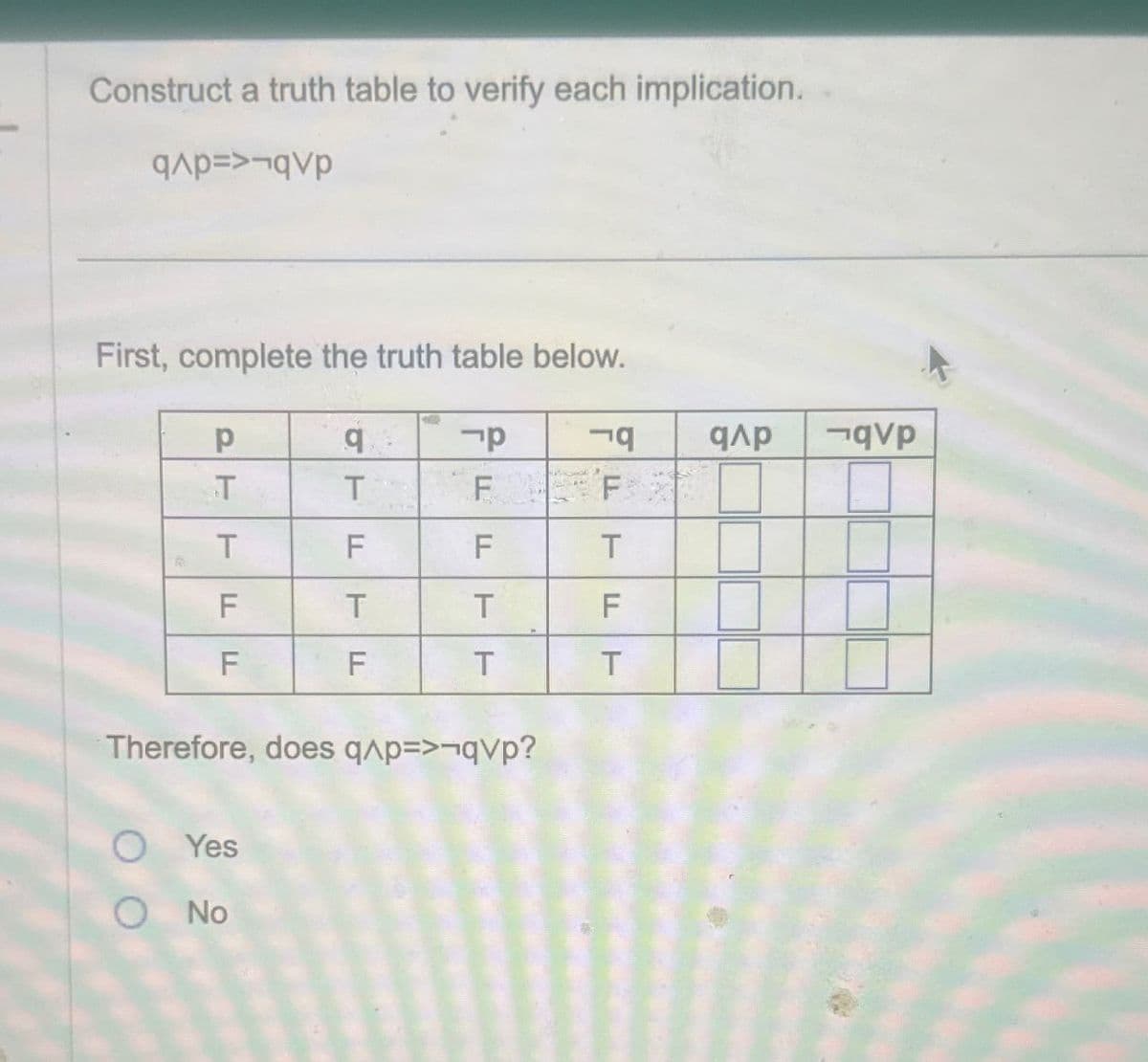 Construct a truth table to verify each implication.
qp=>¬qvp
First, complete the truth table below.
PT
q
-p
19
ΦΡ
¬qVp
T
T
F
F
T
F
F
T
F
T
T
F
F
F
T
T
Therefore, does q^p=>¬qvp?
O Yes
O No
