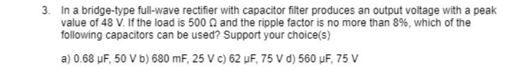 3. In a bridge-type full-wave rectifier with capacitor filter produces an output voltage with a peak
value of 48 V. If the load is 500 N and the ripple factor is no more than 8%, which of the
following capacitors can be used? Support your choice(s)
a) 0.68 µF, 50 V b) 680 mF, 25 V c) 62 uF, 75 V d) 560 uF, 75 V
