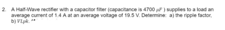 2. A Half-Wave rectifier with a capacitor filter (capacitance is 4700 µF ) supplies to a load an
average current of 1.4 A at an average voltage of 19.5 V. Determine: a) the ripple factor,
b) VLpk. **
