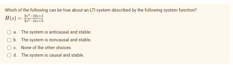 Which of the following can be true about an LTI system described by the following system function?
2z²-12z+1
H (2) =
=
2z²-11z+5
a. The system is anticausal and stable.
b. The system is noncausal and stable.
c. None of the other choices
d. The system is causal and stable.