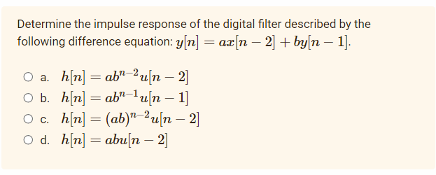 Determine the impulse response of the digital filter described by the
following difference equation: y[n] = ax[n – 2] + by[n – 1].
O a. h[n] = ab" 2u[n – 2]
O b. h[n] = ab"-1u[n – 1]
O c. h[n] = (ab)"-2u[n – 2]
O d. h[n] = abu[n – 2]
-
