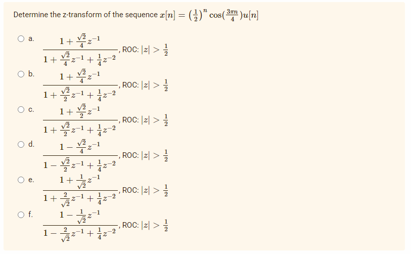 Determine the z-transform of the sequence x[n] = (-)" cos(³)u[n]
a.
√2
1+ Z
ROC: |Z| >
-1
Z +
O b.
ROC: |Z| >
C.
-, ROC: |z|>-/
, ROC: |z| >=1/2
ROC: |Z| >
, ROC: |z|>-/
d.
e.
O f.
1+
1+
1+
√2
-1
Z +
1 + √2²%-1
1 + 2
√2
-1
2
+
1-1/2-1
√2
-1
Z
+
2
1+ Z
1
1+
1
~S
√2 -1
22
1-1/2-¹
+
-2
-2
-2
-2
-1
+ 1/2-2
I
I