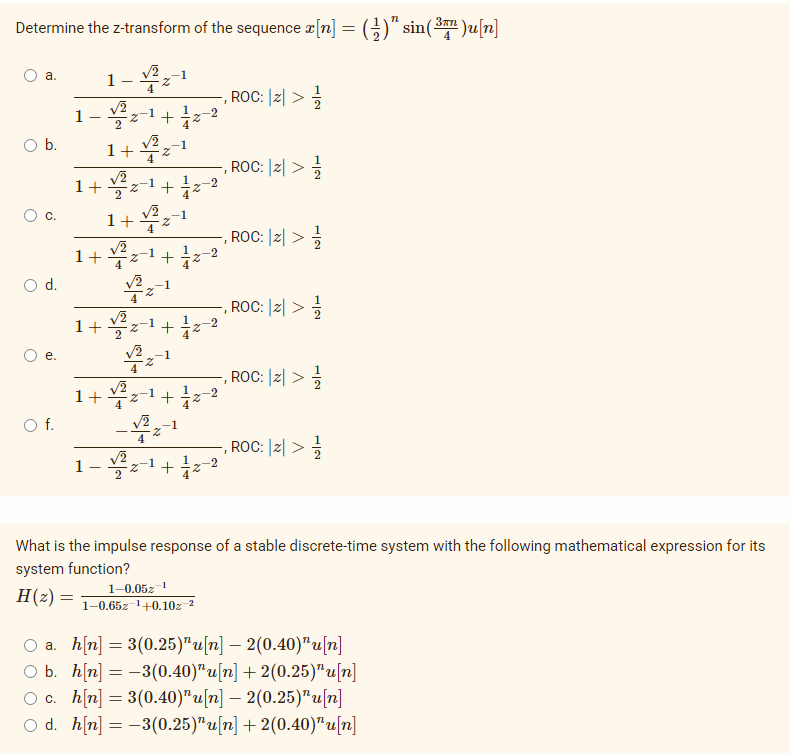 Determine the z-transform of the sequence a[n] = (;)" sin(3 )u[n]
1-부1
a.
4
ROC: |리 > ÷
+ iz-2
1
Ob.
1+
', ROC: |리>
-1
-2
1+
2
-1
1+ 4
,ROC: |리> 긍
1+4z-1+
-2
d.
-1
-, ROC: |리 >
1+z1+z-2
е.
4
-, ROC: |리 > 글
1+ 무=1+1z-2
4
Of.
-, ROC: |리 > 능
1
+
2.
2
What is the impulse response of a stable discrete-time system with the following mathematical expression for its
system function?
1–0.05z 1
1-0.65z-1+0.10z
H(2) =
O a. h[n] = 3(0.25)"u[n] – 2(0.40)"u[n]
O b. h[n] = -3(0.40)"u[n] + 2(0.25)"u[n]
O c. hn] = 3(0.40)"u[n] – 2(0.25)"u[n]
O d. h[n] = -3(0.25)"u[n] + 2(0.40)"u[n]
