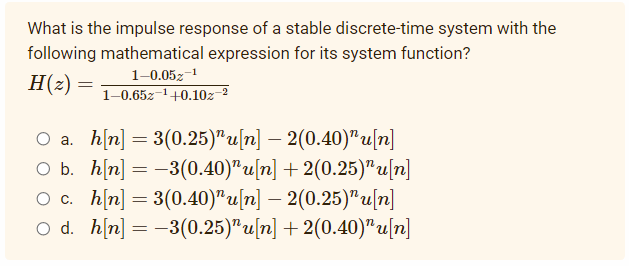 What is the impulse response of a stable discrete-time system with the
following mathematical expression for its system function?
H(z)
1-0.05z-1
1-0.65z-1+0.10z-2
O a. h[n] = 3(0.25)" u[n] – 2(0.40)"u[n]
O b. h[n] = -3(0.40)"u[n] + 2(0.25)" u[n]
O c. h[n] = 3(0.40)" u[n] – 2(0.25)"u[n]
O d. h[n] = -3(0.25)"u[n] + 2(0.40)"u[n]
-
