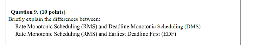 Question 9. (10 points).
Briefly explain the differences between:
Rate Monotonic Scheduling (RMS) and Deadline Monotonic Scheduling (DMS)
Rate Monotonic Scheduling (RMS) and Earliest Deadline First (EDF)