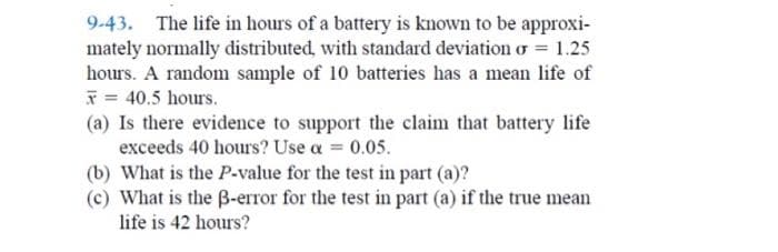 9-43. The life in hours of a battery is known to be approxi-
mately normally distributed, with standard deviation o = 1.25
hours. A random sample of 10 batteries has a mean life of
* = 40.5 hours.
(a) Is there evidence to support the claim that battery life
exceeds 40 hours? Use a = 0.05.
(b) What is the P-value for the test in part (a)?
(c) What is the B-error for the test in part (a) if the true mean
life is 42 hours?