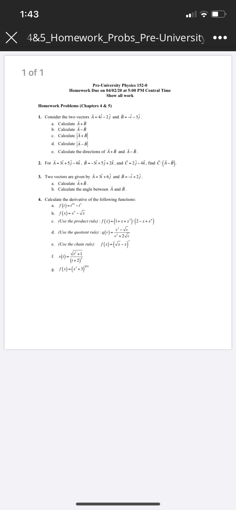1:43
X 4&5_Homework_Probs_Pre-University
1 of 1
Pre-University Physics 152-0
Homework Due on 04/02/20 at 5:00 PM Central Time
Show all work
Homework Problems (Chapters 4 & 5)
1. Consider the two vectors Ä= 4î – 2ĵ and B = -î – 3 .
a. Calculate Ã+B
b. Calculate Ã - B
c. Calculate Ã+B
d. Calculate |Ã– B
e. Calculate the directions of Ã+B and Ä- B.
2. For Ä= 3î +5j-4k , B = -3î + 5ĵ + 2k , and Č - 2ĵ– 4k, find č-(Ā-B).
3. Two vectors are given by Ã= 3î + 6ĵ and B = -î +2ĵ.
Calculate ÃxB,
b. Calculate the angle between Ā and B .
a.
4. Calculate the derivative of the following functions:
а. f()-г" -г
b. f(x) =x² - Vx
c. (Use the product rule) : f (x)=(1+x+x')(2-x+x*)
d. (Use the quotient rule) : q(v) =
v²+2\v
e. (Use the chain rule): f(x)-(Vx-x)
Vi+1
f. s(t)=
(1+2)*
g. f(x) - (x° +3)"
